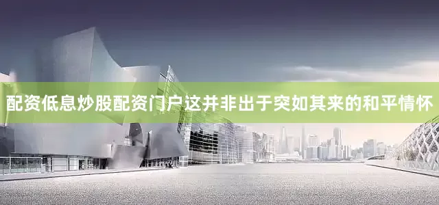 配资低息炒股配资门户这并非出于突如其来的和平情怀