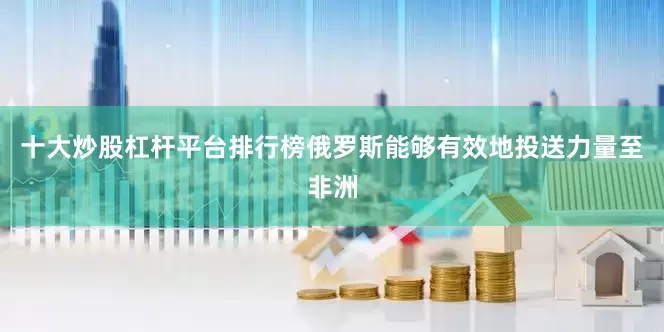 十大炒股杠杆平台排行榜俄罗斯能够有效地投送力量至非洲