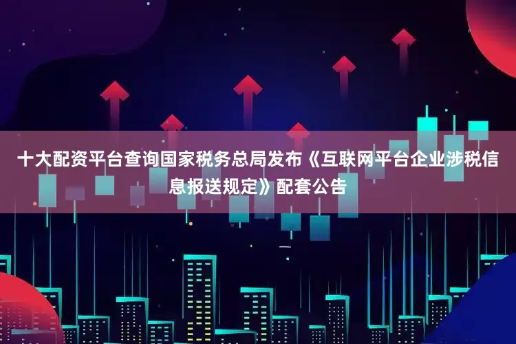 十大配资平台查询国家税务总局发布《互联网平台企业涉税信息报送规定》配套公告