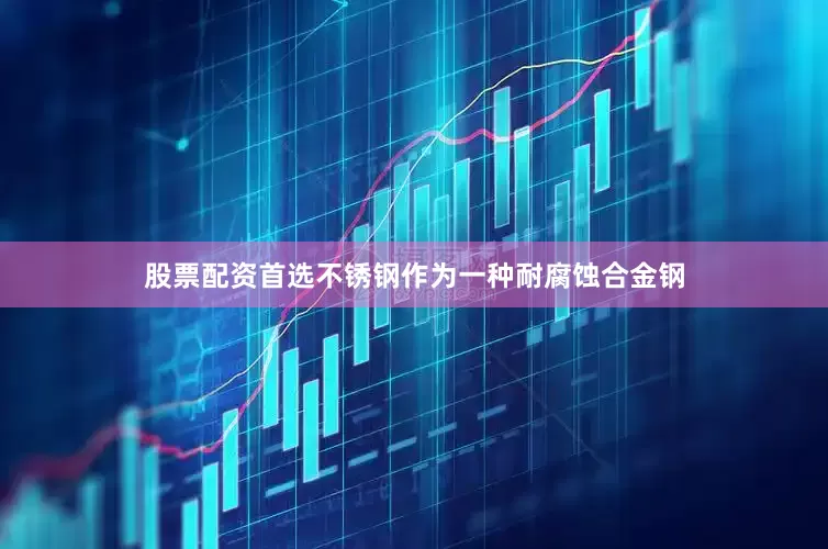 股票配资首选不锈钢作为一种耐腐蚀合金钢