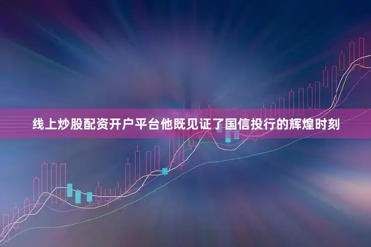线上炒股配资开户平台他既见证了国信投行的辉煌时刻