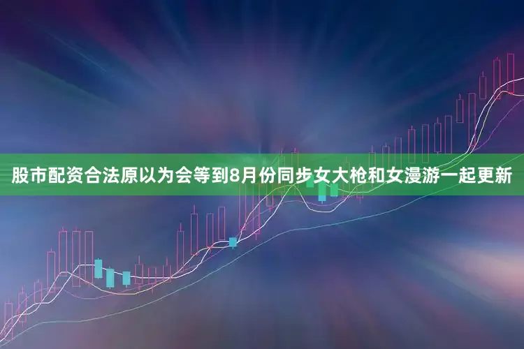 股市配资合法原以为会等到8月份同步女大枪和女漫游一起更新