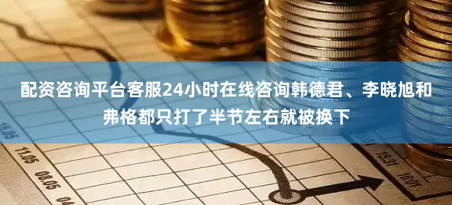 配资咨询平台客服24小时在线咨询韩德君、李晓旭和弗格都只打了半节左右就被换下