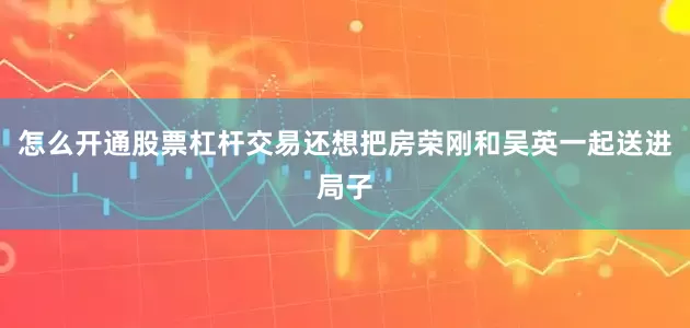 怎么开通股票杠杆交易还想把房荣刚和吴英一起送进局子