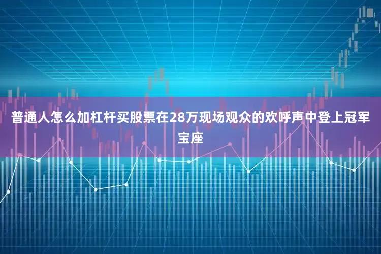 普通人怎么加杠杆买股票在28万现场观众的欢呼声中登上冠军宝座