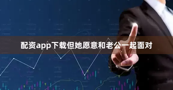 配资app下载但她愿意和老公一起面对