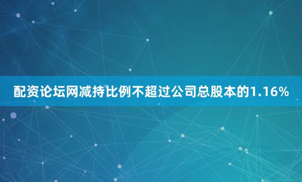 配资论坛网减持比例不超过公司总股本的1.16%
