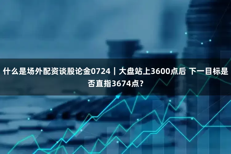 什么是场外配资谈股论金0724｜大盘站上3600点后 下一目标是否直指3674点？
