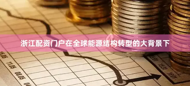 浙江配资门户在全球能源结构转型的大背景下