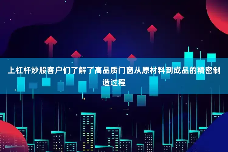 上杠杆炒股客户们了解了高品质门窗从原材料到成品的精密制造过程