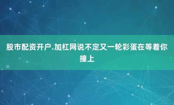 股市配资开户.加杠网说不定又一轮彩蛋在等着你撞上